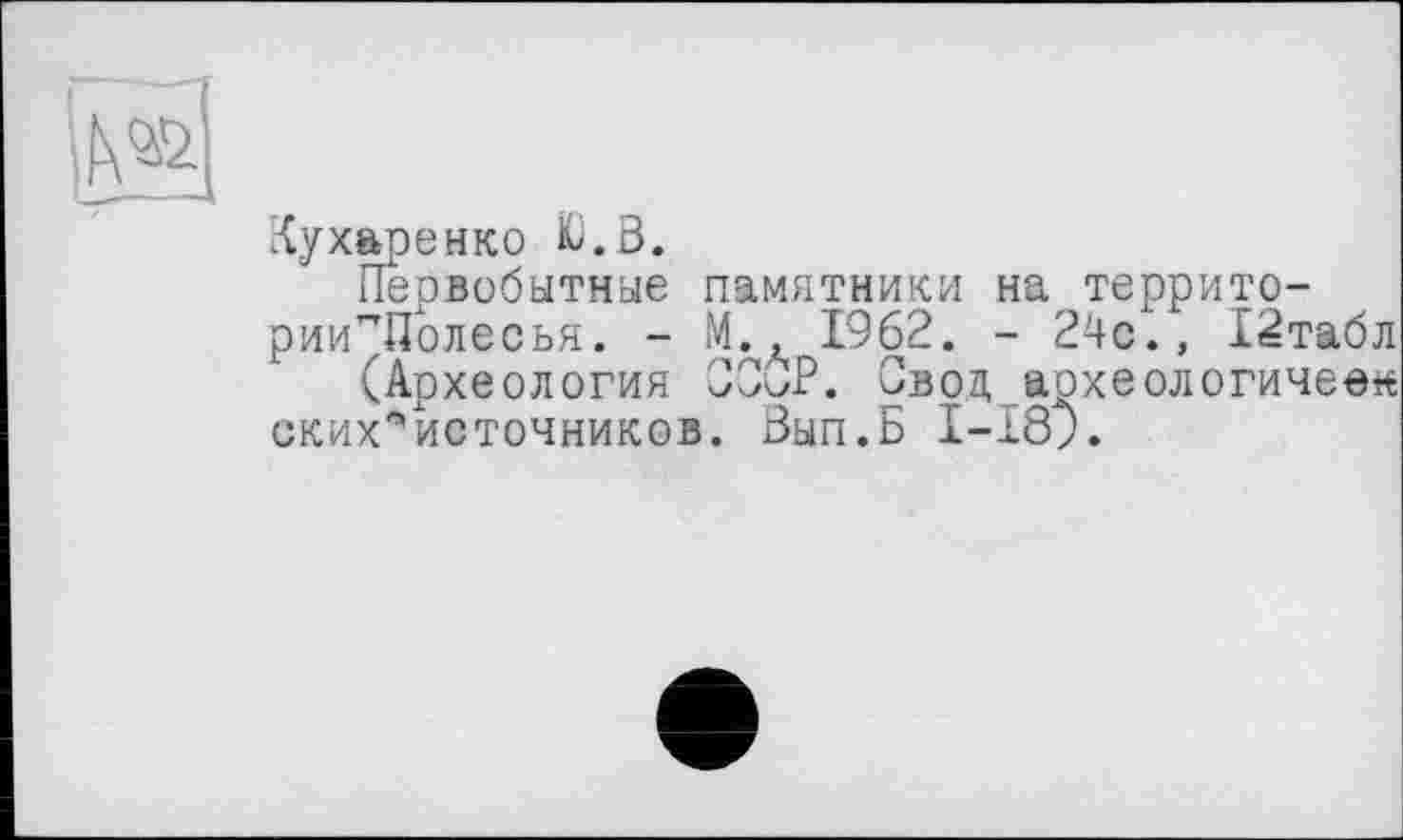 ﻿й	і
Кухаренко &.ö.
Первобытные памятники на террито-рии^Полесья. - М., 1962. - 24с., 12табл (Археология СССР. Свод аохеологичеек ских^источников. Вып.Б 1-189.